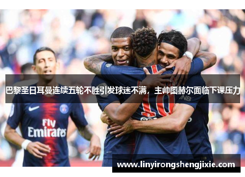 巴黎圣日耳曼连续五轮不胜引发球迷不满，主帅图赫尔面临下课压力