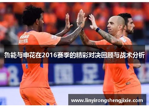 鲁能与申花在2016赛季的精彩对决回顾与战术分析