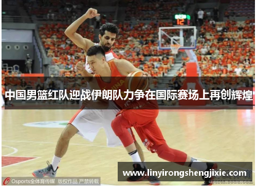 中国男篮红队迎战伊朗队力争在国际赛场上再创辉煌